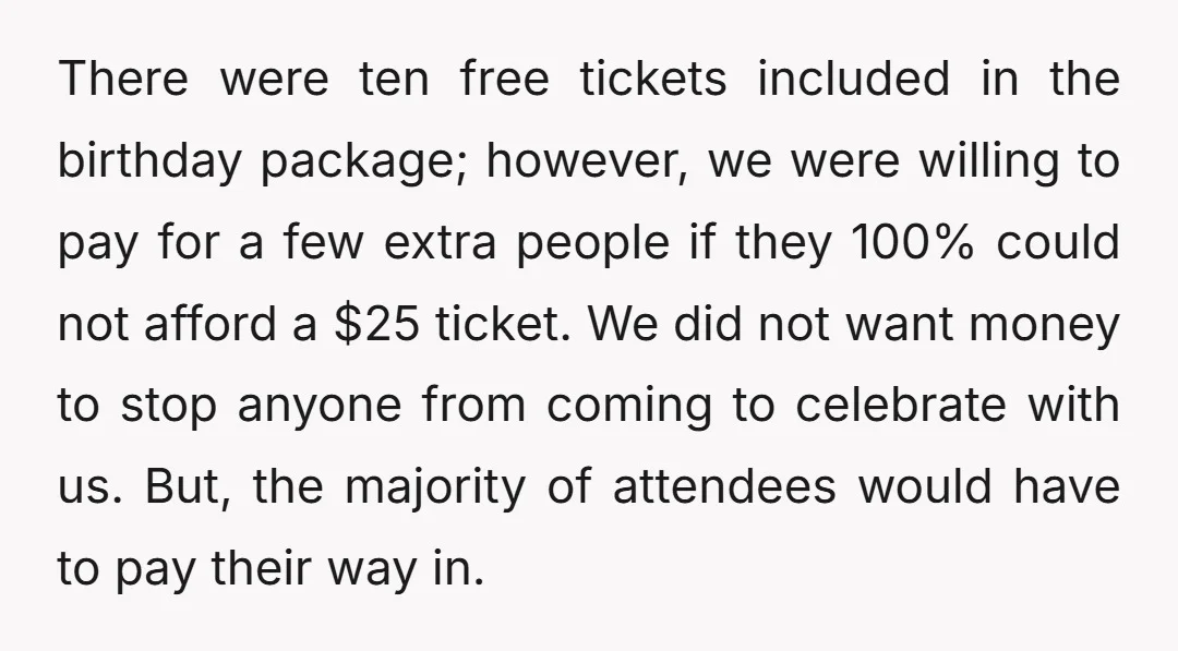 There were ten free tickets included in the birthday package; however, we were willing to pay for a few extra people if they 100% could not afford a $25 ticket....