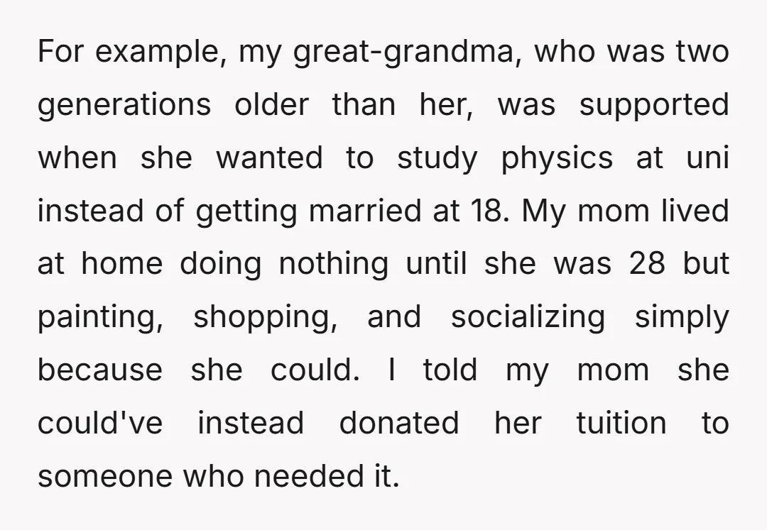 For example, my great-grandma, who was two generations older than her, was supported when she wanted to study physics at uni instead of getting married at 18. My mom lived...