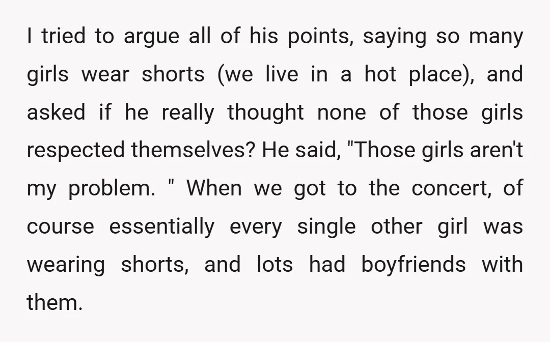 I tried to argue all of his points, saying so many girls wear shorts (we live in a hot place), and asked if he really thought none of those girls...
