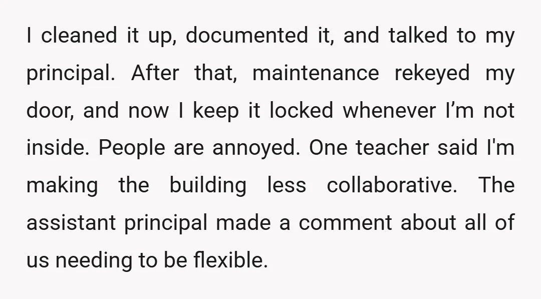 I cleaned it up, documented it, and talked to my principal. After that, maintenance rekeyed my door, and now I keep it locked whenever I’m not inside. People are annoyed....