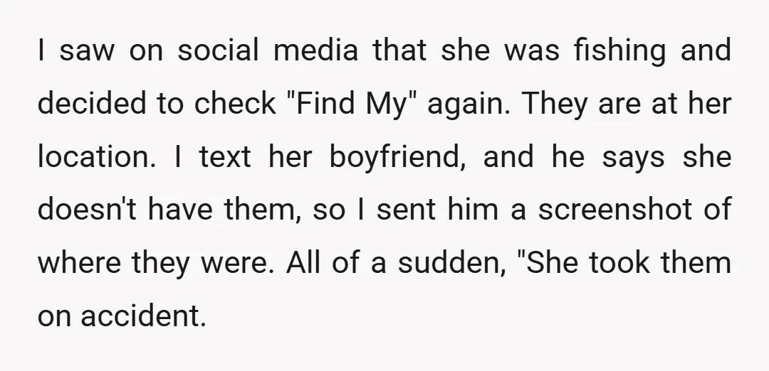 I saw on social media that she was fishing and decided to check "Find My" again. They are at her location. I text her boyfriend, and he says she doesn't...
