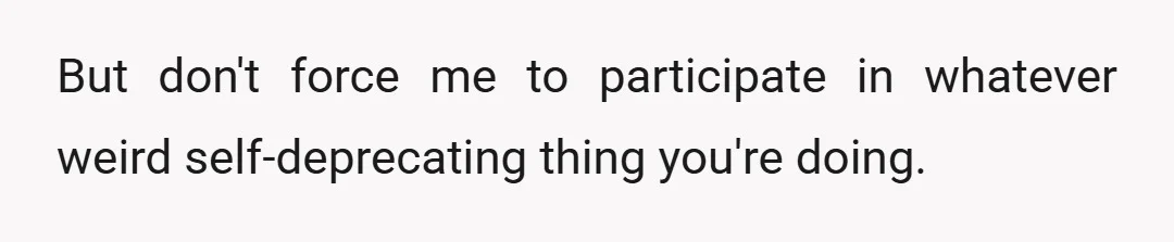 But don't force me to participate in whatever weird self-deprecating thing you're doing.
