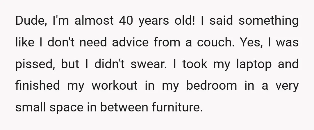 Dude, I'm almost 40 years old! I said something like I don't need advice from a couch. Yes, I was pissed, but I didn't swear. I took my laptop and...