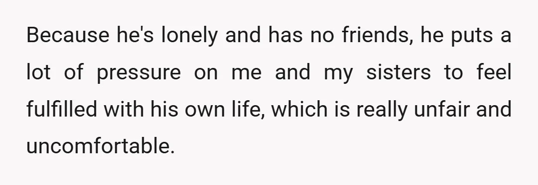 Because he's lonely and has no friends, he puts a lot of pressure on me and my sisters to feel fulfilled with his own life, which is really unfair and...