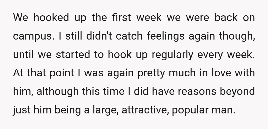We hooked up the first week we were back on campus. I still didn't catch feelings again though, until we started to hook up regularly every week. At that point...