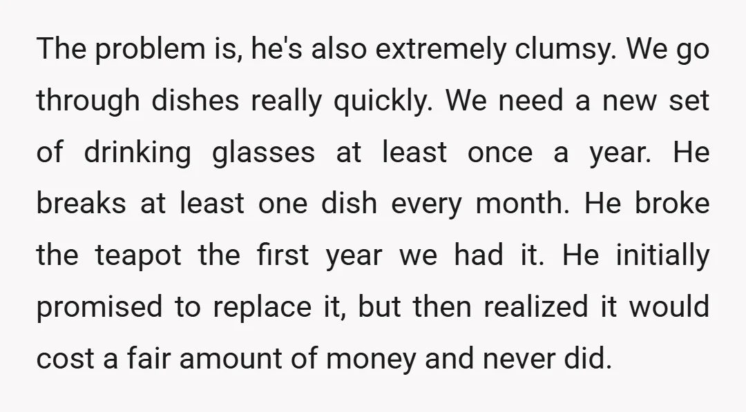 The problem is, he's also extremely clumsy. We go through dishes really quickly. We need a new set of drinking glasses at least once a year. He breaks at least...