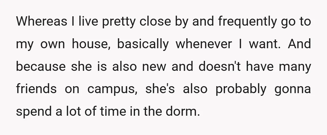Whereas I live pretty close by and frequently go to my own house, basically whenever I want. And because she is also new and doesn't have many friends on campus,...