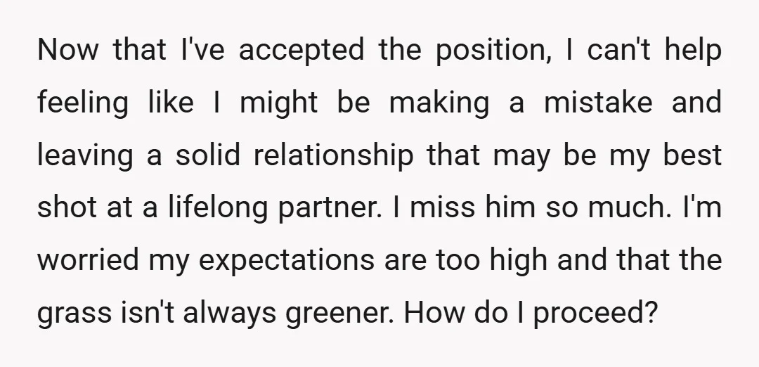 Now that I've accepted the position, I can't help feeling like I might be making a mistake and leaving a solid relationship that may be my best shot at a...