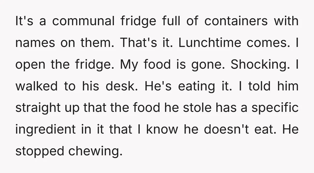 It's a communal fridge full of containers with names on them. That's it. Lunchtime comes. I open the fridge. My food is gone. Shocking. I walked to his desk. He's...