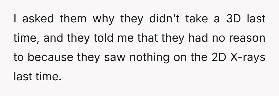 I asked them why they didn't take a 3D last time, and they told me that they had no reason to because they saw nothing on the 2D X-rays last...