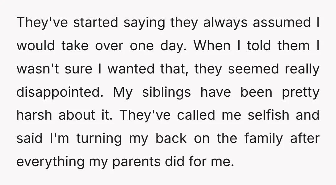 They've started saying they always assumed I would take over one day. When I told them I wasn't sure I wanted that, they seemed really disappointed. My siblings have been...