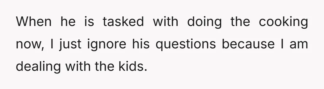 When he is tasked with doing the cooking now, I just ignore his questions because I am dealing with the kids.