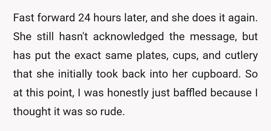 Fast forward 24 hours later, and she does it again. She still hasn't acknowledged the message, but has put the exact same plates, cups, and cutlery that she initially took...