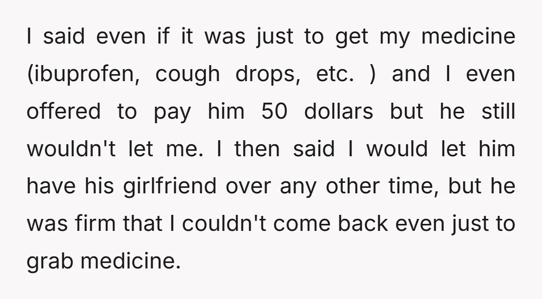 I said even if it was just to get my medicine (ibuprofen, cough drops, etc. ) and I even offered to pay him 50 dollars but he still wouldn't let...
