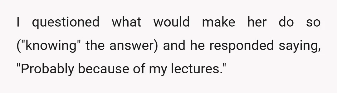 I questioned what would make her do so ("knowing" the answer) and he responded saying, "Probably because of my lectures."