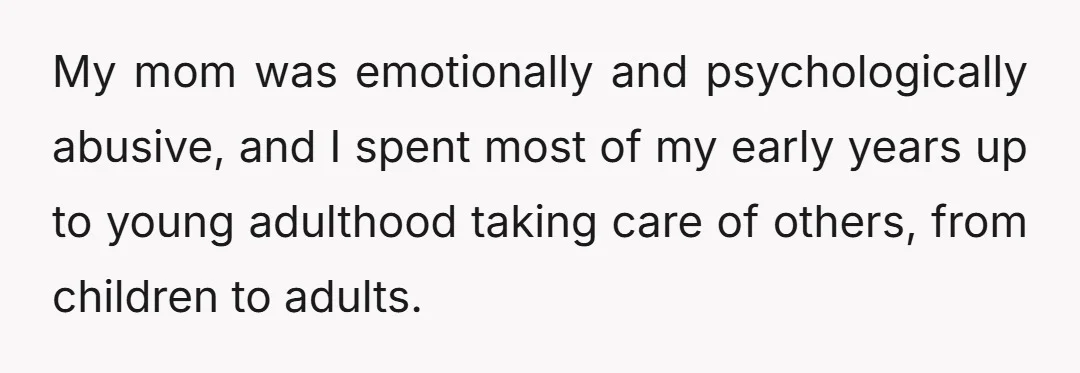 My mom was emotionally and psychologically abusive, and I spent most of my early years up to young adulthood taking care of others, from children to adults.