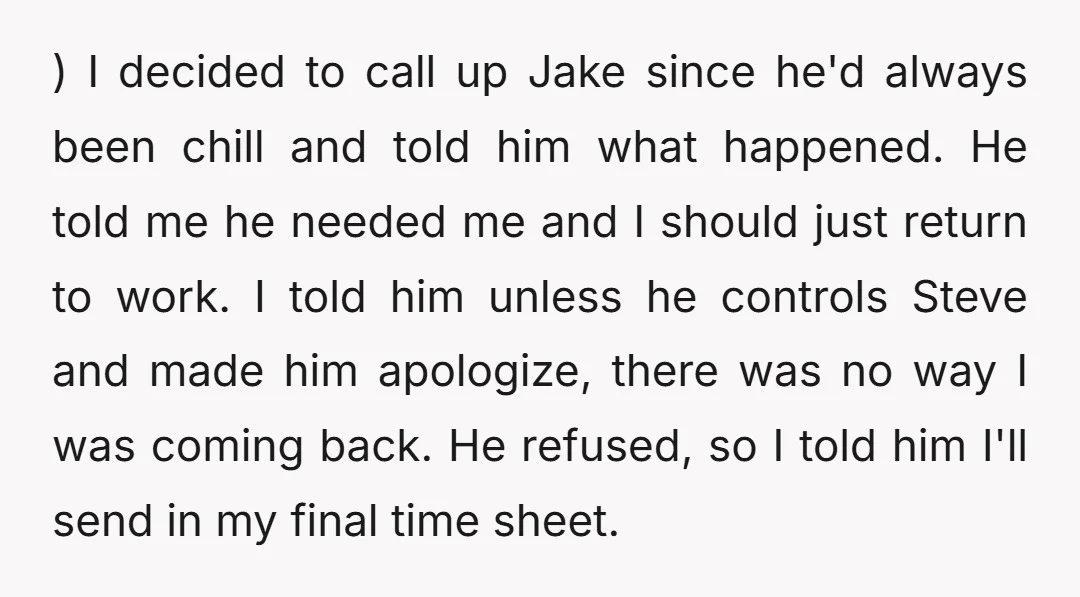 ) I decided to call up Jake since he'd always been chill and told him what happened. He told me he needed me and I should just return to work....