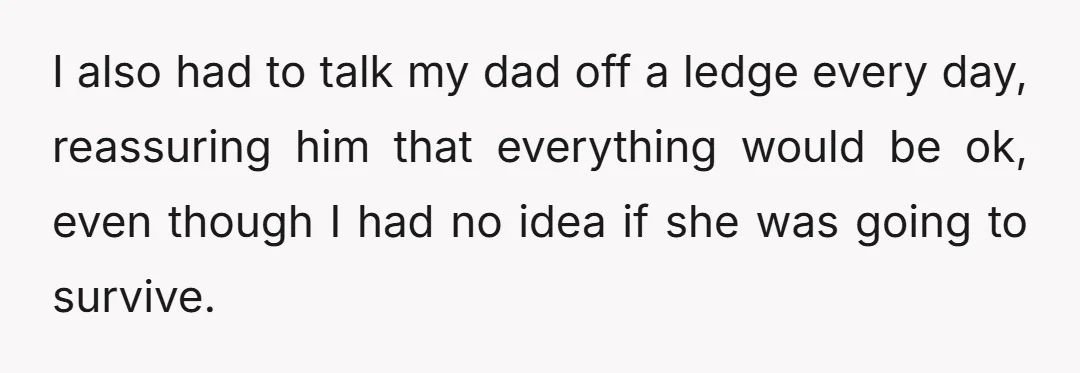 I also had to talk my dad off a ledge every day, reassuring him that everything would be ok, even though I had no idea if she was going to...