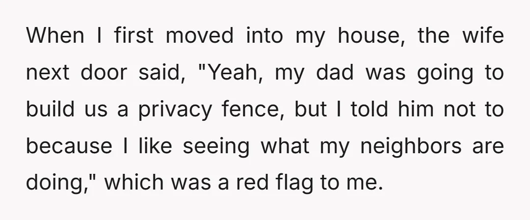 When I first moved into my house, the wife next door said, "Yeah, my dad was going to build us a privacy fence, but I told him not to because...