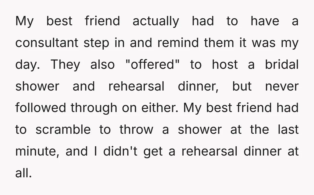 My best friend actually had to have a consultant step in and remind them it was my day. They also "offered" to host a bridal shower and rehearsal dinner, but...