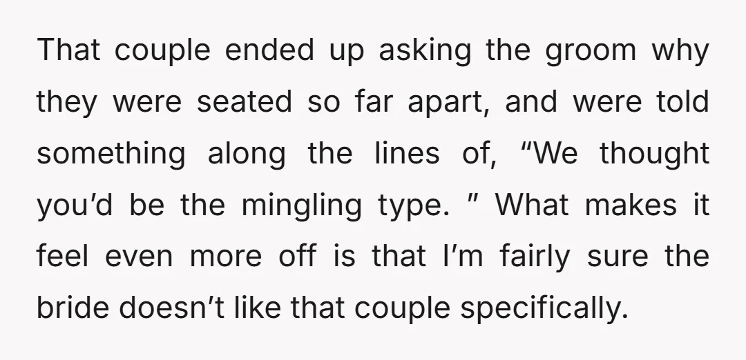 That couple ended up asking the groom why they were seated so far apart, and were told something along the lines of, “We thought you’d be the mingling type. ”...