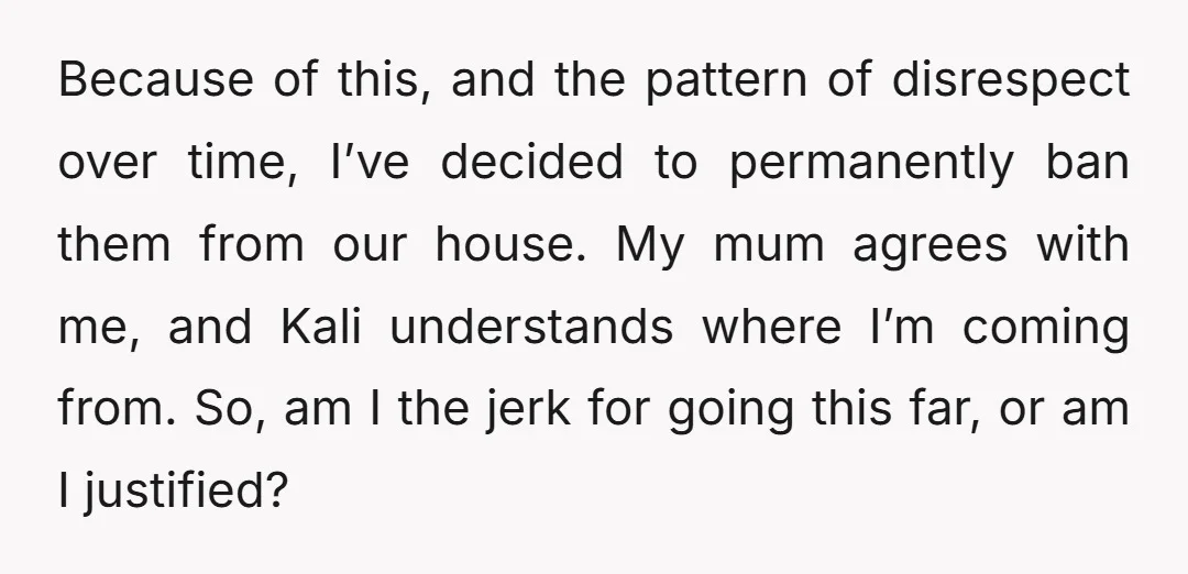 Because of this, and the pattern of disrespect over time, I’ve decided to permanently ban them from our house. My mum agrees with me, and Kali understands where I’m coming...