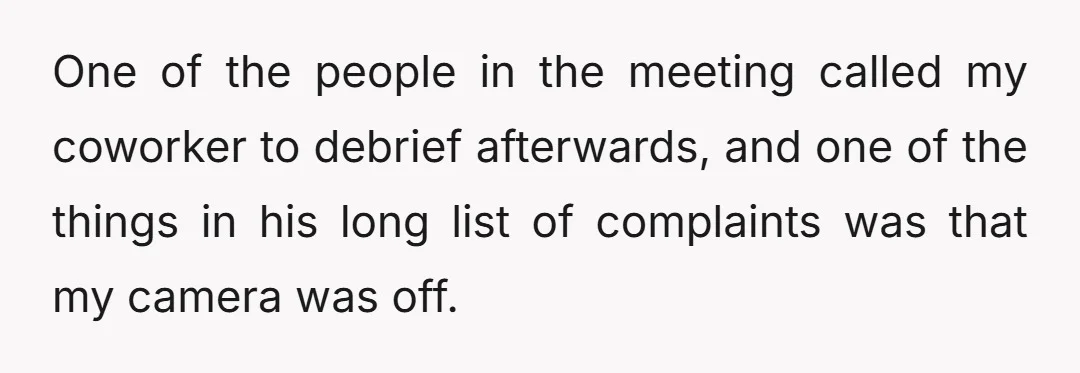 One of the people in the meeting called my coworker to debrief afterwards, and one of the things in his long list of complaints was that my camera was off.