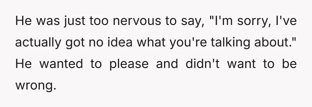 He was just too nervous to say, "I'm sorry, I've actually got no idea what you're talking about." He wanted to please and didn't want to be wrong.