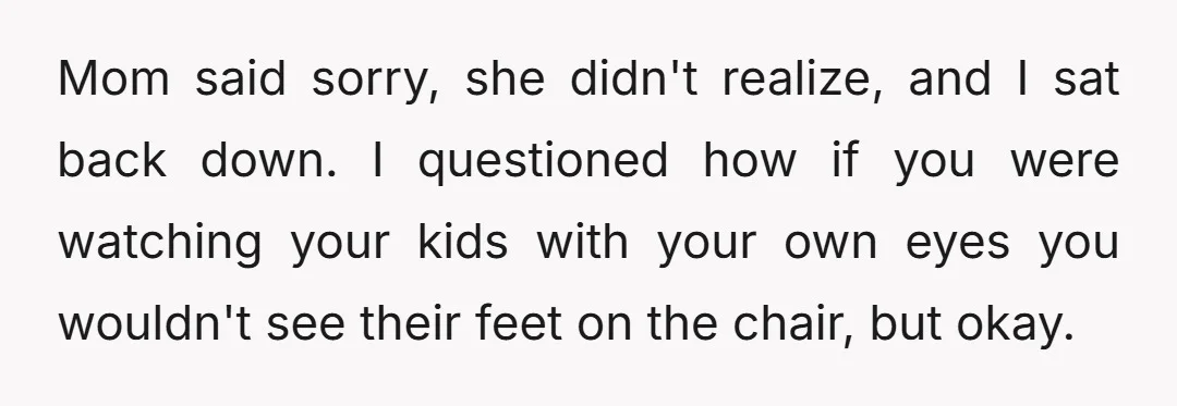 Mom said sorry, she didn't realize, and I sat back down. I questioned how if you were watching your kids with your own eyes you wouldn't see their feet on...