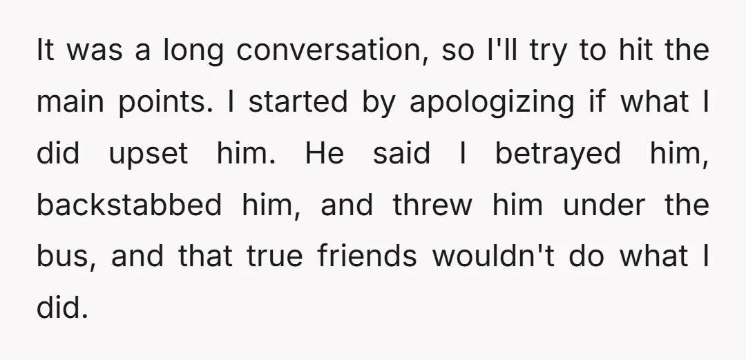 It was a long conversation, so I'll try to hit the main points. I started by apologizing if what I did upset him. He said I betrayed him, backstabbed him,...