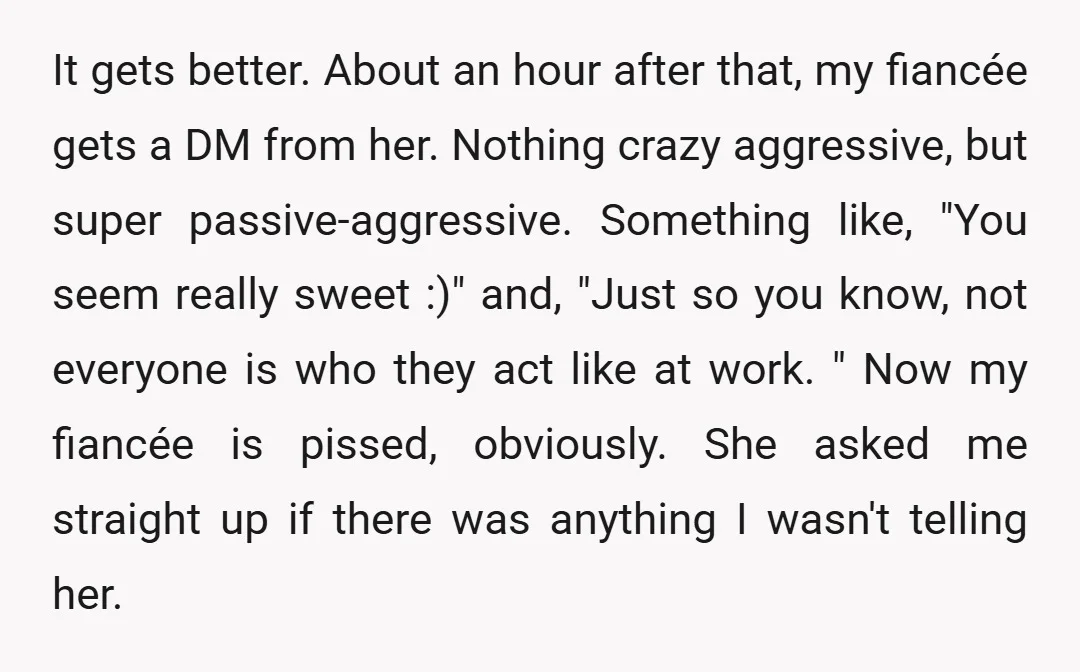 It gets better. About an hour after that, my fiancée gets a DM from her. Nothing crazy aggressive, but super passive-aggressive. Something like, "You seem really sweet :)" and, "Just...