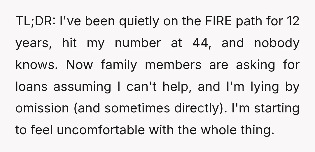 TL;DR: I've been quietly on the FIRE path for 12 years, hit my number at 44, and nobody knows. Now family members are asking for loans assuming I can't help,...