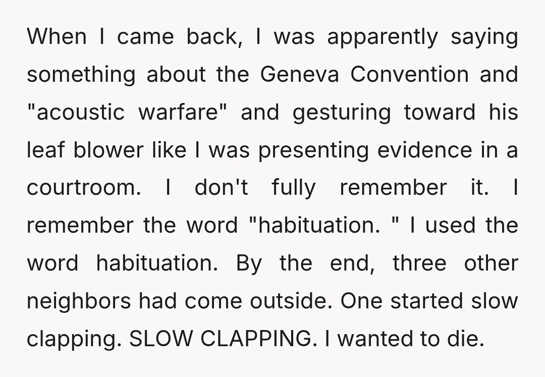 When I came back, I was apparently saying something about the Geneva Convention and "acoustic warfare" and gesturing toward his leaf blower like I was presenting evidence in a courtroom....