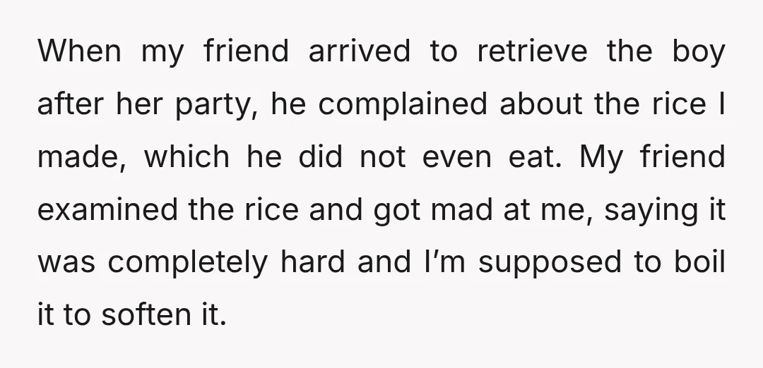 When my friend arrived to retrieve the boy after her party, he complained about the rice I made, which he did not even eat. My friend examined the rice and...