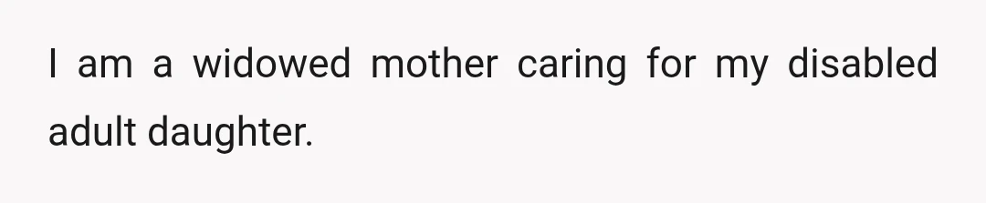 I am a widowed mother caring for my disabled adult daughter.