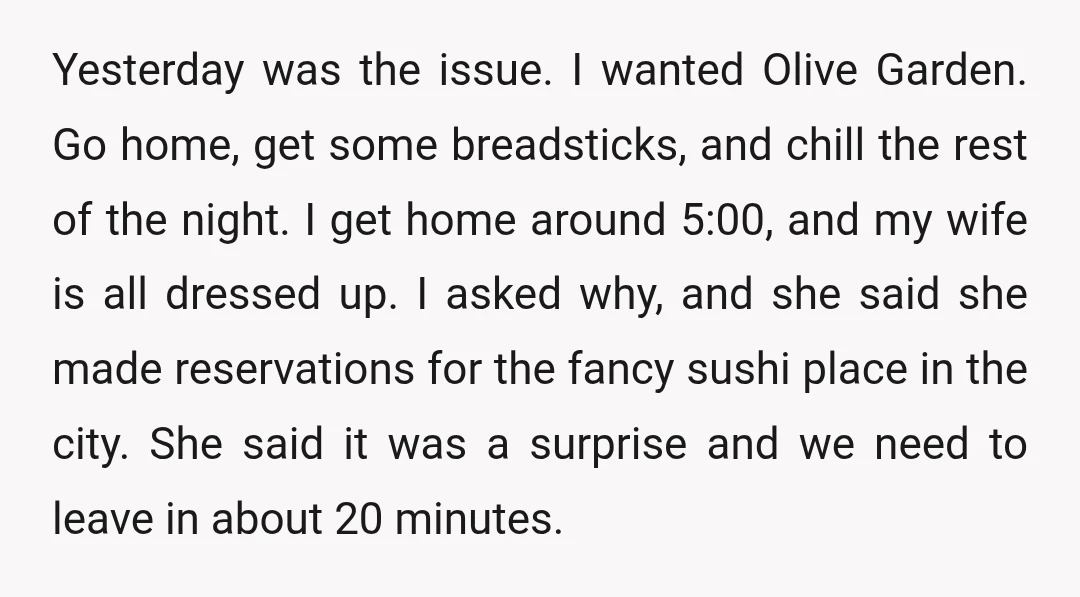 Yesterday was the issue. I wanted Olive Garden. Go home, get some breadsticks, and chill the rest of the night. I get home around 5:00, and my wife is all...