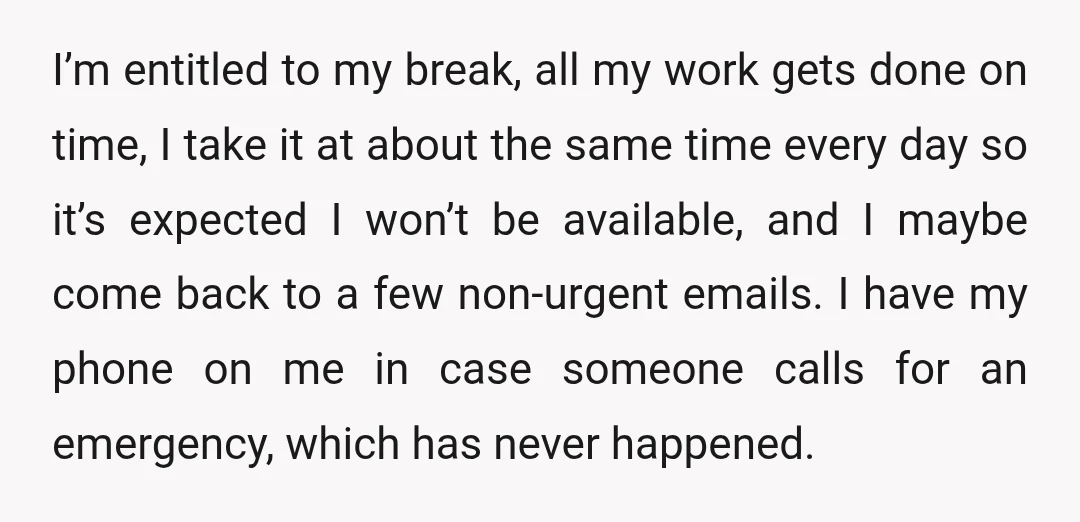 I’m entitled to my break, all my work gets done on time, I take it at about the same time every day so it’s expected I won’t be available, and...
