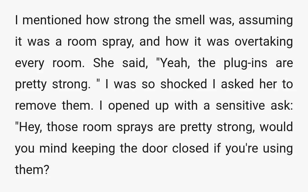 I mentioned how strong the smell was, assuming it was a room spray, and how it was overtaking every room. She said, "Yeah, the plug-ins are pretty strong. " I...