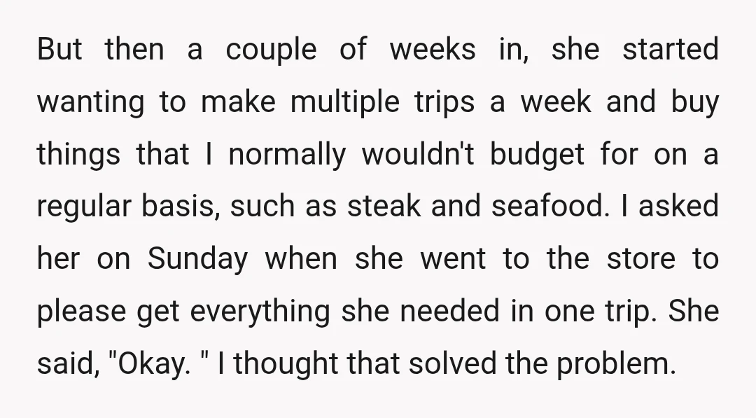 But then a couple of weeks in, she started wanting to make multiple trips a week and buy things that I normally wouldn't budget for on a regular basis, such...