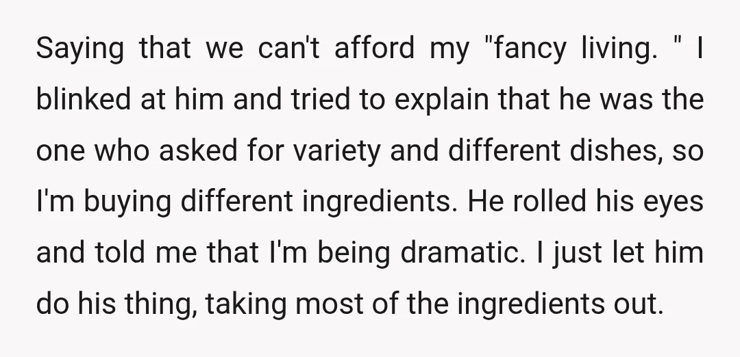 Saying that we can't afford my "fancy living. " I blinked at him and tried to explain that he was the one who asked for variety and different dishes, so...