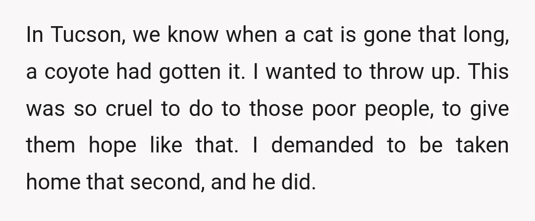 In Tucson, we know when a cat is gone that long, a coyote had gotten it. I wanted to throw up. This was so cruel to do to those poor...