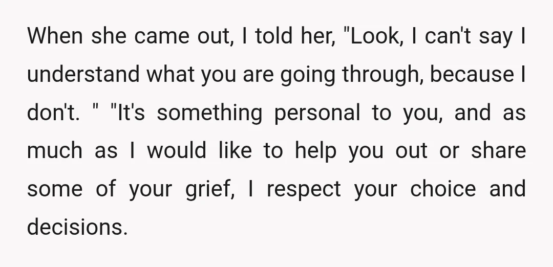 When she came out, I told her, "Look, I can't say I understand what you are going through, because I don't. " "It's something personal to you, and as much...