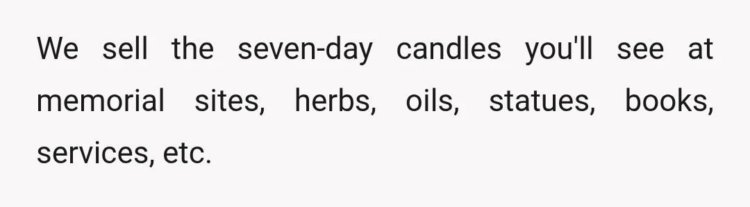 We sell the seven-day candles you'll see at memorial sites, herbs, oils, statues, books, services, etc.