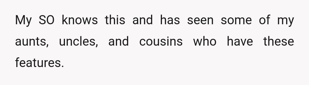 My SO knows this and has seen some of my aunts, uncles, and cousins who have these features.
