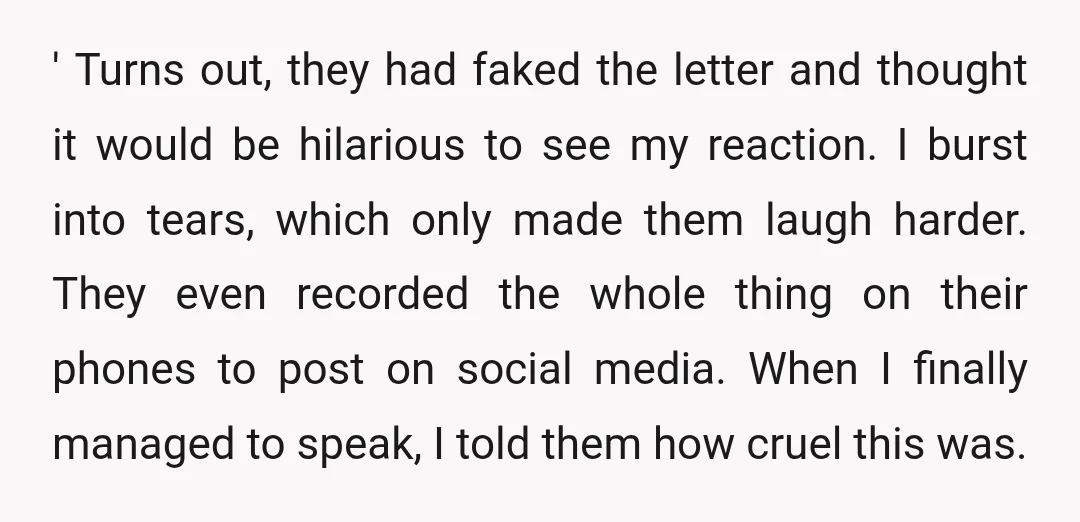 ' Turns out, they had faked the letter and thought it would be hilarious to see my reaction. I burst into tears, which only made them laugh harder. They even...