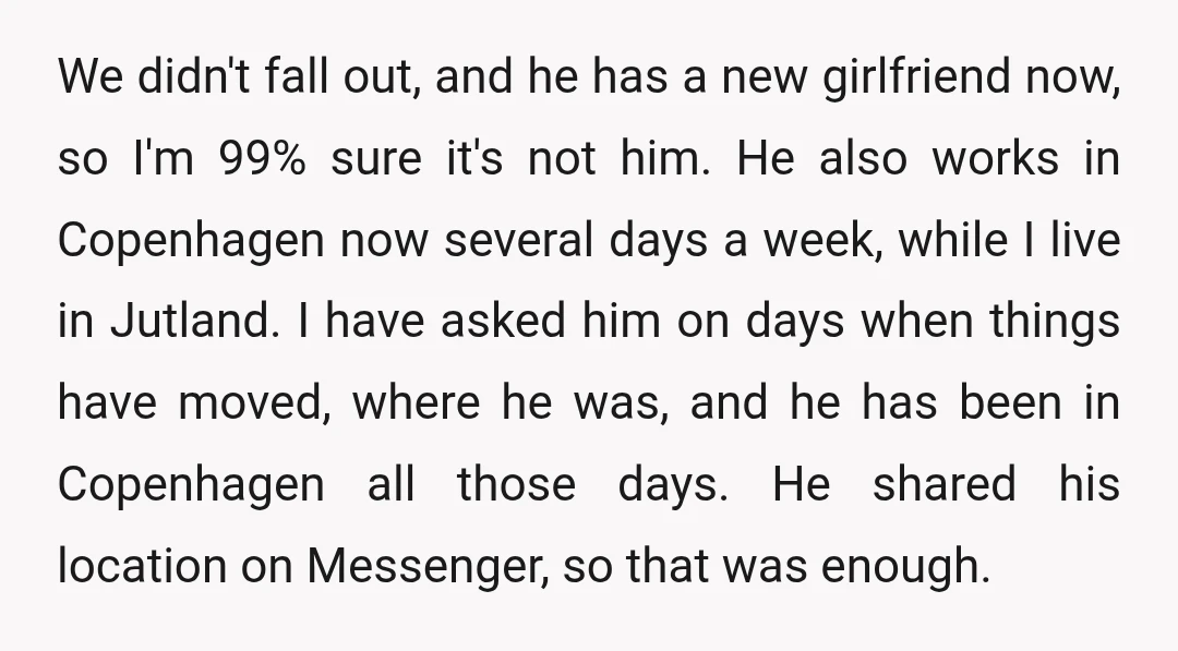 We didn't fall out, and he has a new girlfriend now, so I'm 99% sure it's not him. He also works in Copenhagen now several days a week, while I...