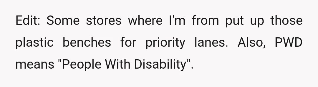 Edit: Some stores where I'm from put up those plastic benches for priority lanes. Also, PWD means "People With Disability".