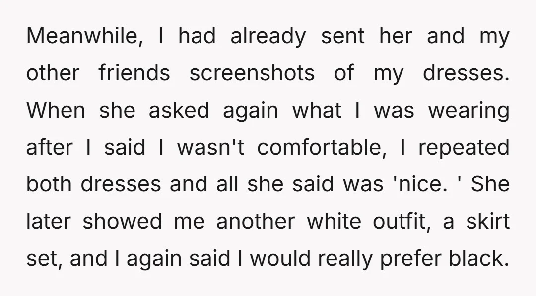 Meanwhile, I had already sent her and my other friends screenshots of my dresses. When she asked again what I was wearing after I said I wasn't comfortable, I repeated...