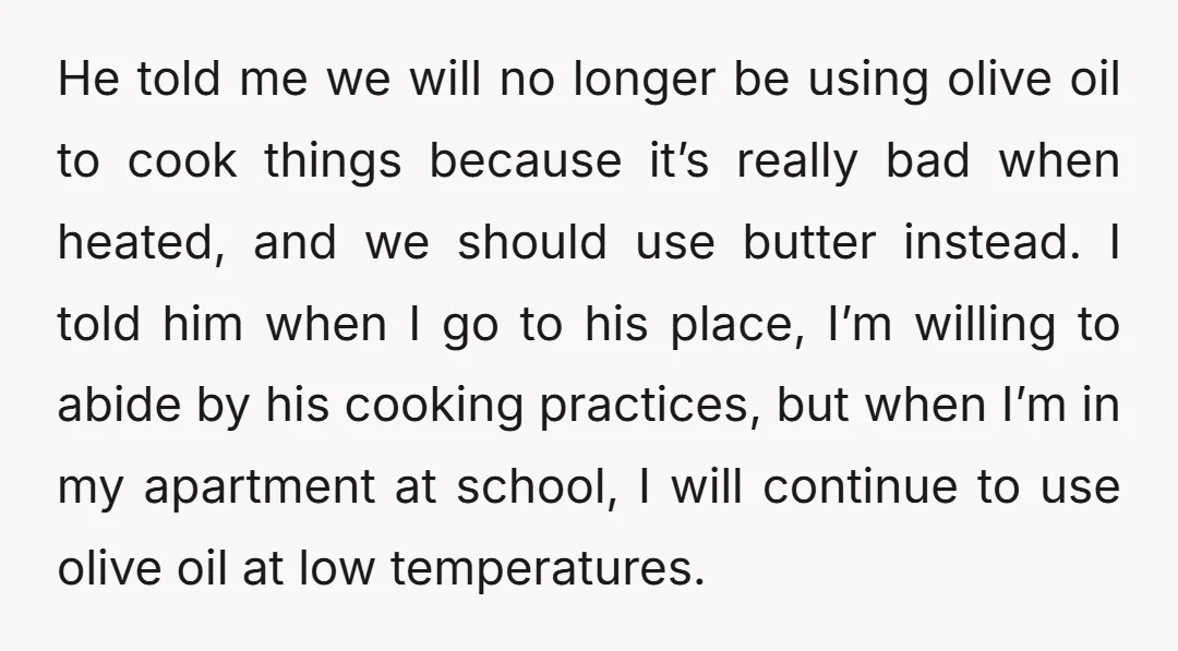 He told me we will no longer be using olive oil to cook things because it’s really bad when heated, and we should use butter instead. I told him when...