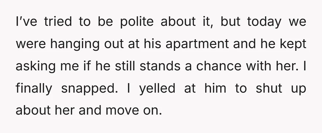 I’ve tried to be polite about it, but today we were hanging out at his apartment and he kept asking me if he still stands a chance with her. I...